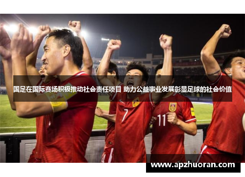 国足在国际赛场积极推动社会责任项目 助力公益事业发展彰显足球的社会价值