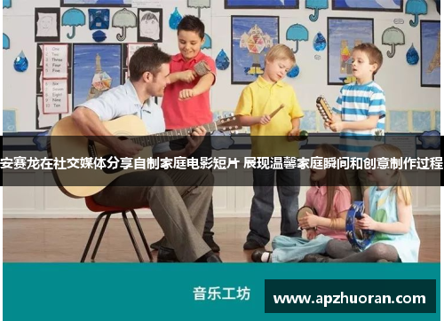 安赛龙在社交媒体分享自制家庭电影短片 展现温馨家庭瞬间和创意制作过程