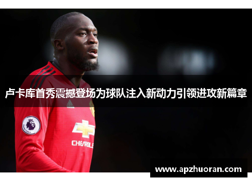 卢卡库首秀震撼登场为球队注入新动力引领进攻新篇章