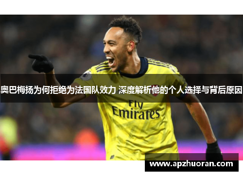 奥巴梅扬为何拒绝为法国队效力 深度解析他的个人选择与背后原因